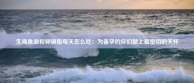 生海鱼油和卵磷脂每天怎么吃：为备孕的你们献上最密切的关怀