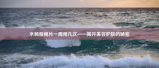 水杨酸棉片一周用几次——揭开美容护肤的秘密